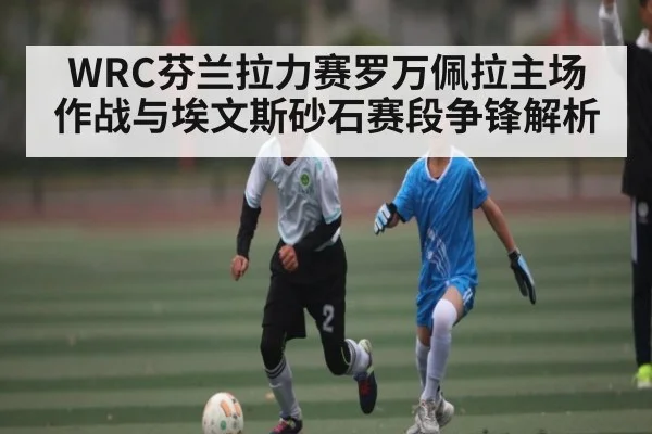 WRC芬兰拉力赛罗万佩拉主场作战与埃文斯砂石赛段争锋解析